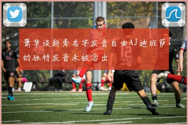 萧华谈新秀名字发音自由AJ迪班萨的独特发音未被念出