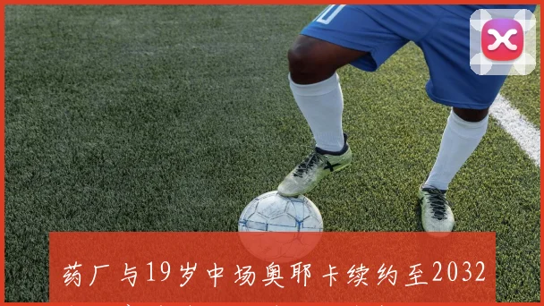 药厂与19岁中场奥耶卡续约至2032年下赛季外租至埃尔沃斯堡