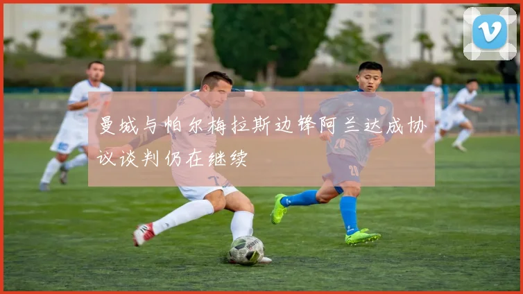 曼城与帕尔梅拉斯边锋阿兰达成协议谈判仍在继续