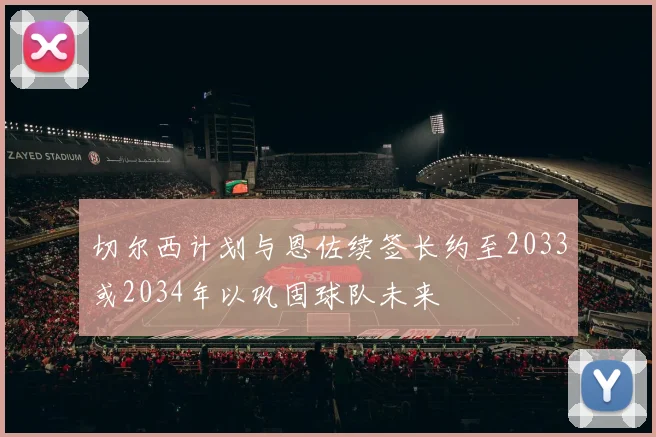 切尔西计划与恩佐续签长约至2033或2034年以巩固球队未来