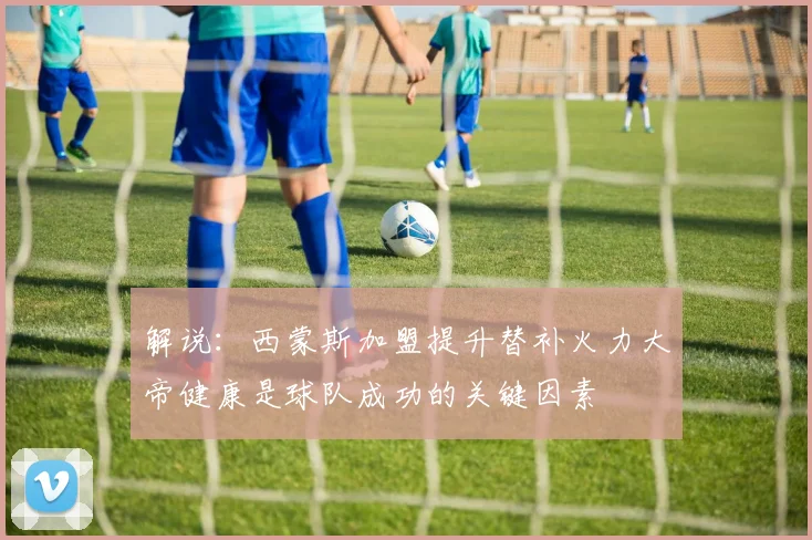 解说：西蒙斯加盟提升替补火力大帝健康是球队成功的关键因素