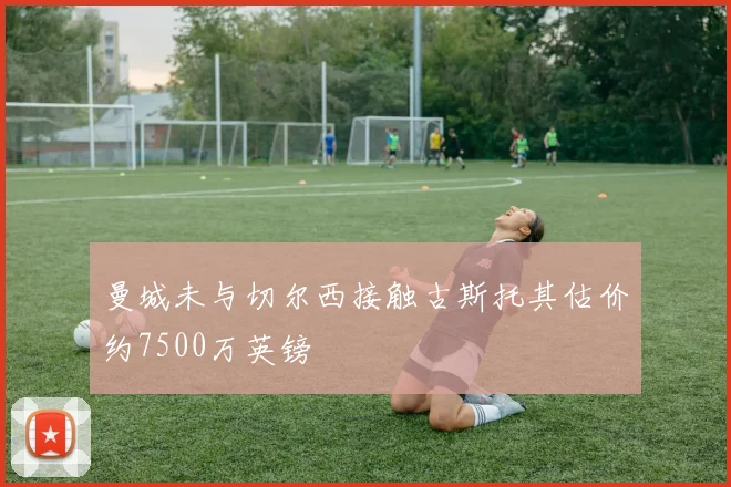 曼城未与切尔西接触古斯托其估价约7500万英镑