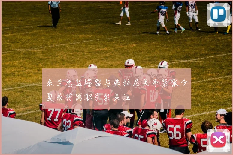 米兰总监塔雷与弗拉尼关系紧张今夏或将离职引发关注