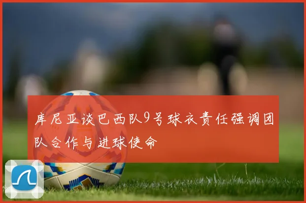 库尼亚谈巴西队9号球衣责任强调团队合作与进球使命