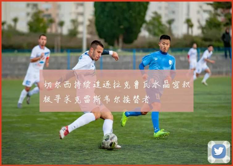 切尔西持续追逐拉克鲁瓦水晶宫积极寻求克雷斯韦尔接替者