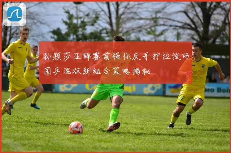 孙颖莎亚锦赛前强化反手拧拉技巧国乒混双新组合策略揭秘