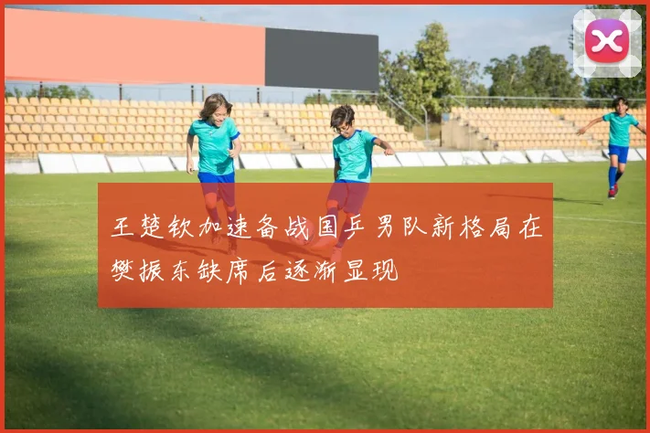 王楚钦加速备战国乒男队新格局在樊振东缺席后逐渐显现
