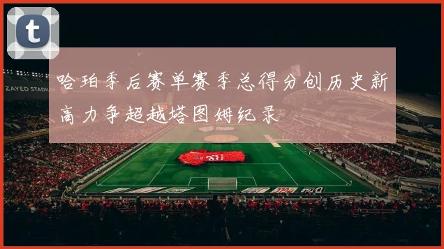 哈珀季后赛单赛季总得分创历史新高力争超越塔图姆纪录