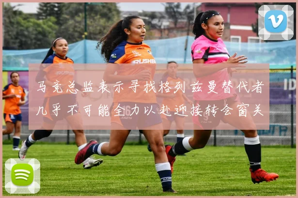 马竞总监表示寻找格列兹曼替代者几乎不可能全力以赴迎接转会窗关闭