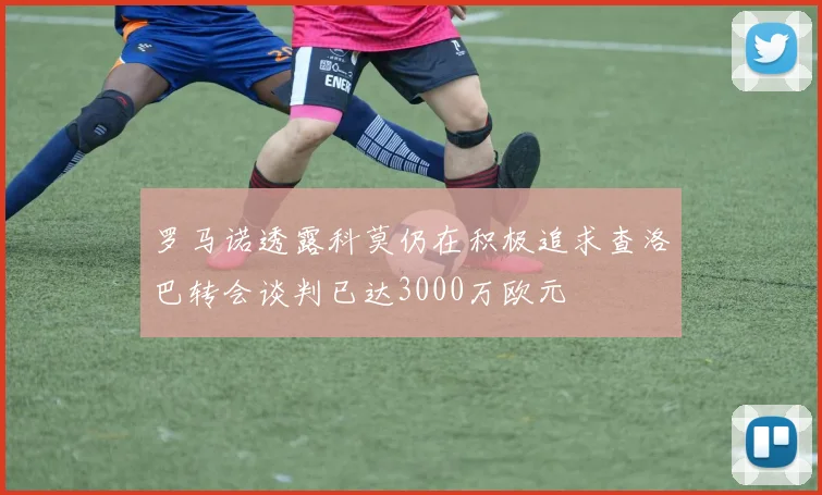 罗马诺透露科莫仍在积极追求查洛巴转会谈判已达3000万欧元