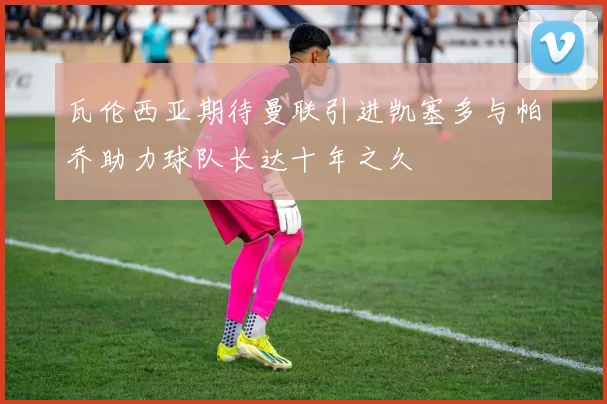 瓦伦西亚期待曼联引进凯塞多与帕乔助力球队长达十年之久