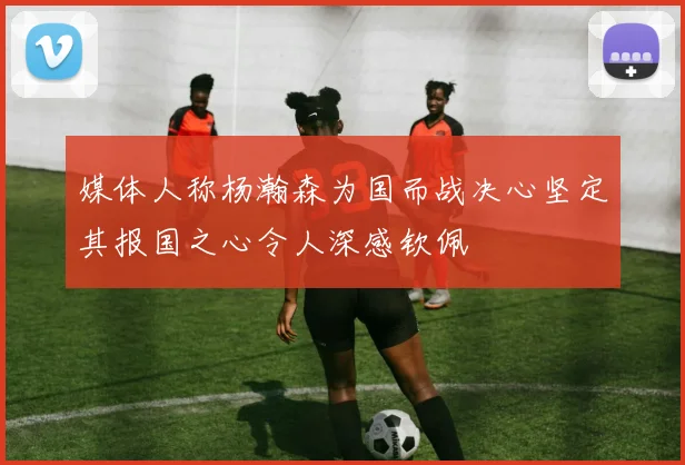 媒体人称杨瀚森为国而战决心坚定其报国之心令人深感钦佩