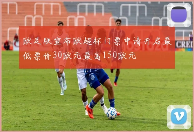 欧足联宣布欧超杯门票申请开启最低票价30欧元最高150欧元