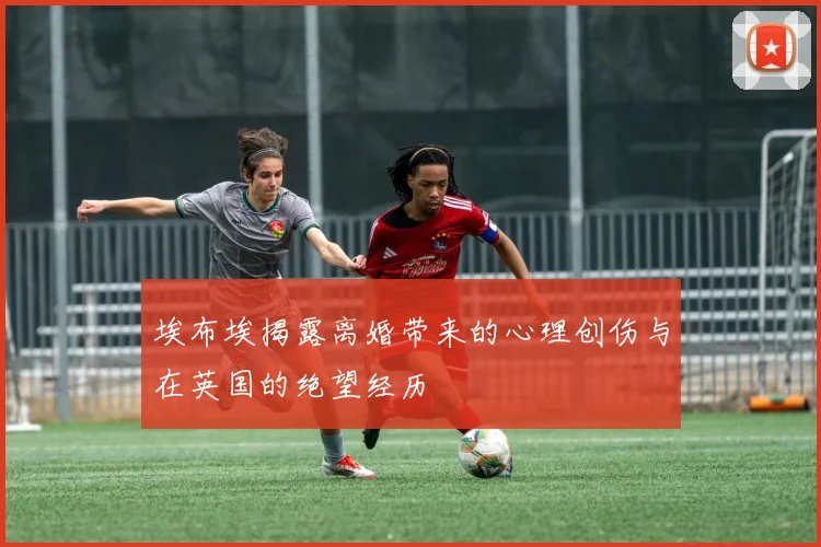 埃布埃揭露离婚带来的心理创伤与在英国的绝望经历
