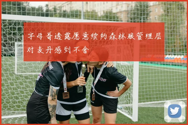 字母哥透露愿意续约森林狼管理层对麦丹感到不舍