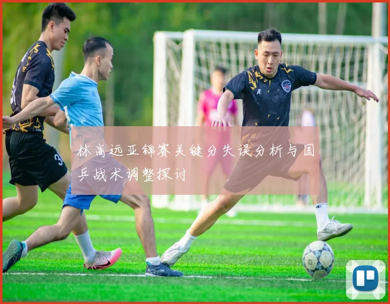 林高远亚锦赛关键分失误分析与国乒战术调整探讨