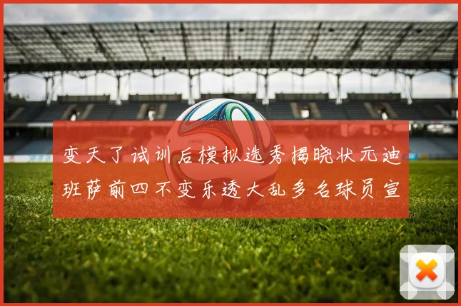 变天了试训后模拟选秀揭晓状元迪班萨前四不变乐透大乱多名球员宣布退选
