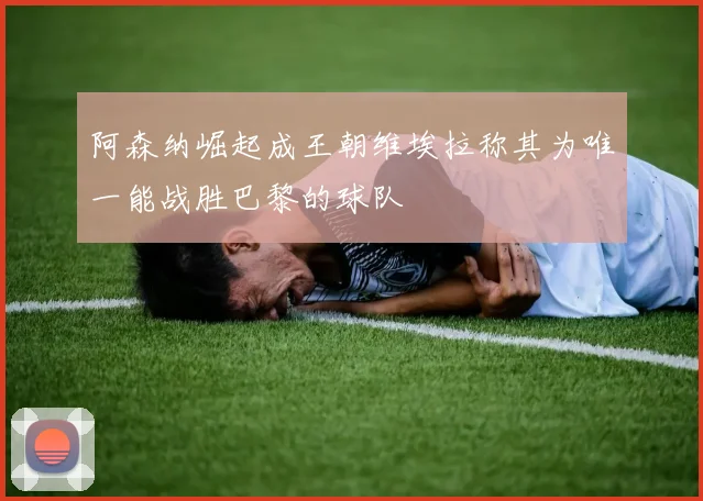 阿森纳崛起成王朝维埃拉称其为唯一能战胜巴黎的球队