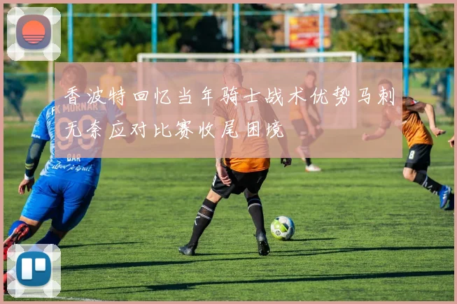 香波特回忆当年骑士战术优势马刺无奈应对比赛收尾困境