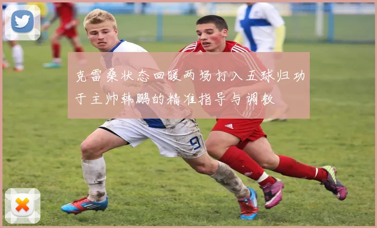 克雷桑状态回暖两场打入五球归功于主帅韩鹏的精准指导与调教