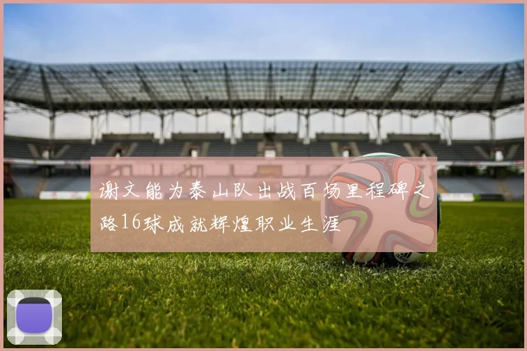 谢文能为泰山队出战百场里程碑之路16球成就辉煌职业生涯