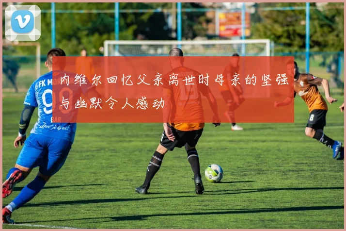 内维尔回忆父亲离世时母亲的坚强与幽默令人感动