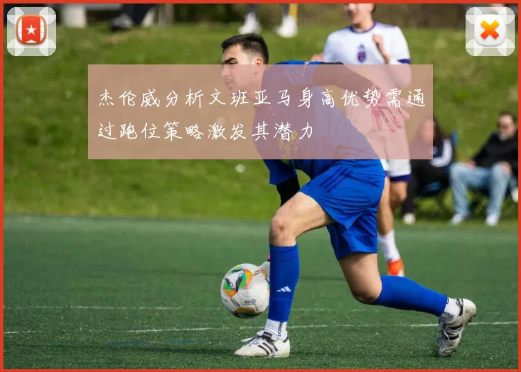 杰伦威分析文班亚马身高优势需通过跑位策略激发其潜力