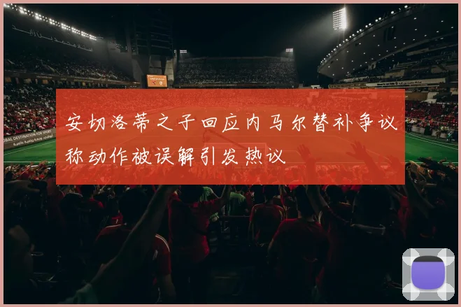 安切洛蒂之子回应内马尔替补争议称动作被误解引发热议